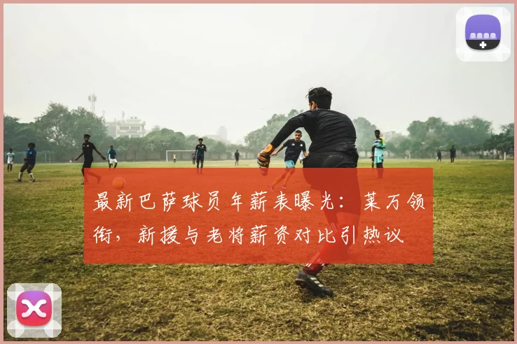 最新巴萨球员年薪表曝光：莱万领衔，新援与老将薪资对比引热议