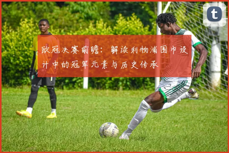 欧冠决赛前瞻：解读利物浦围巾设计中的冠军元素与历史传承