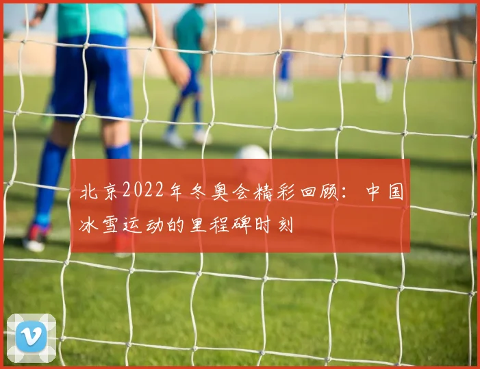 北京2022年冬奥会精彩回顾：中国冰雪运动的里程碑时刻