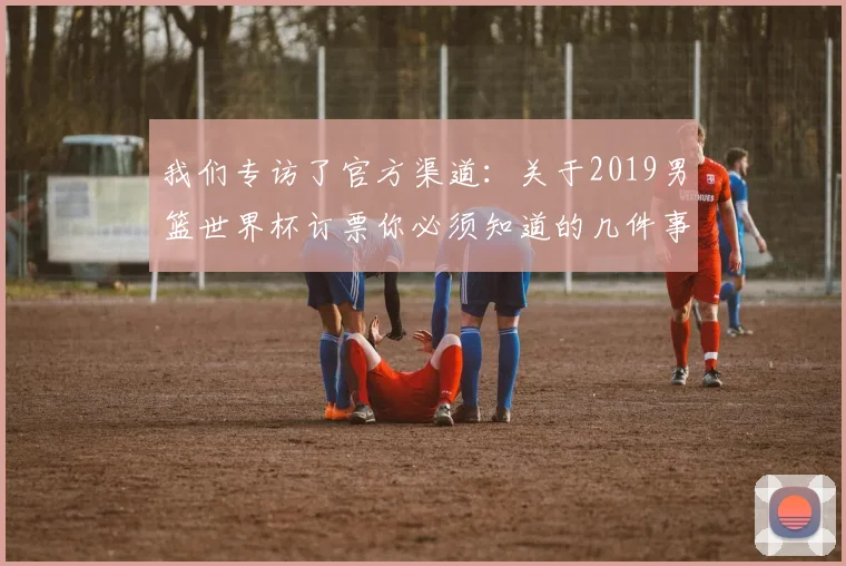 我们专访了官方渠道:关于2019男篮世界杯订票你必须知道的几件事