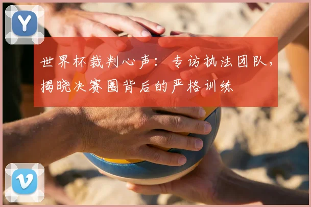 世界杯裁判心声:专访执法团队,揭晓决赛圈背后的严格训练