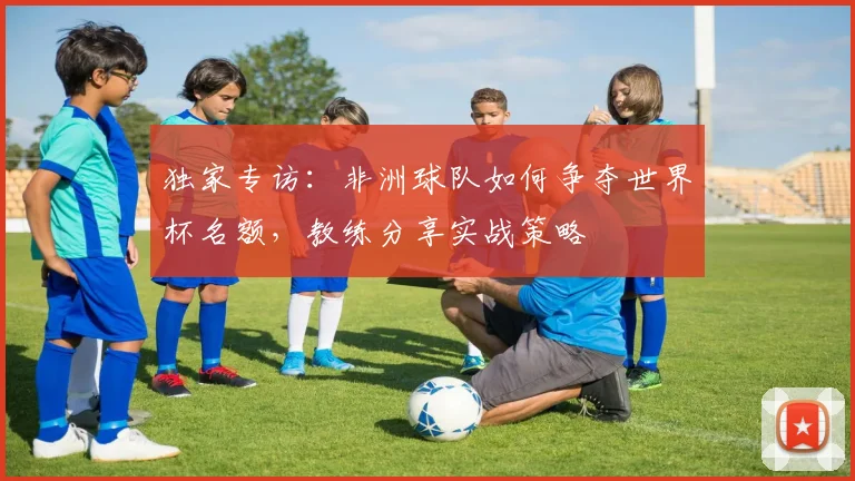独家专访:非洲球队如何争夺世界杯名额,教练分享实战策略