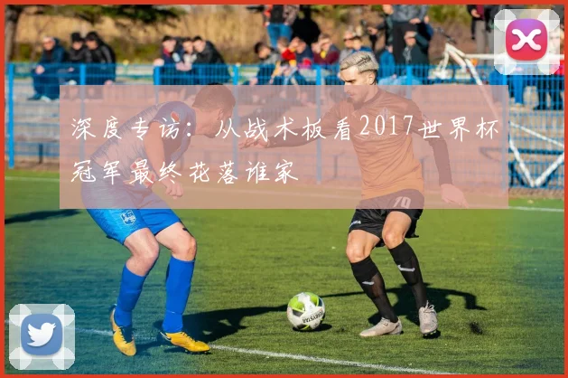 深度专访:从战术板看2017世界杯冠军最终花落谁家