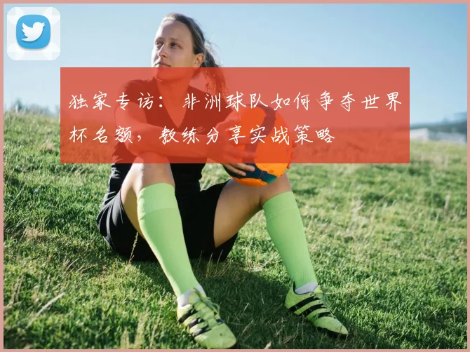 独家专访:非洲球队如何争夺世界杯名额,教练分享实战策略