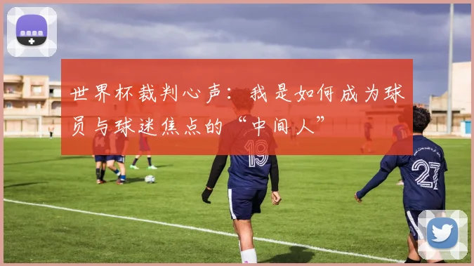 世界杯裁判心声：我是如何成为球员与球迷焦点的“中间人”