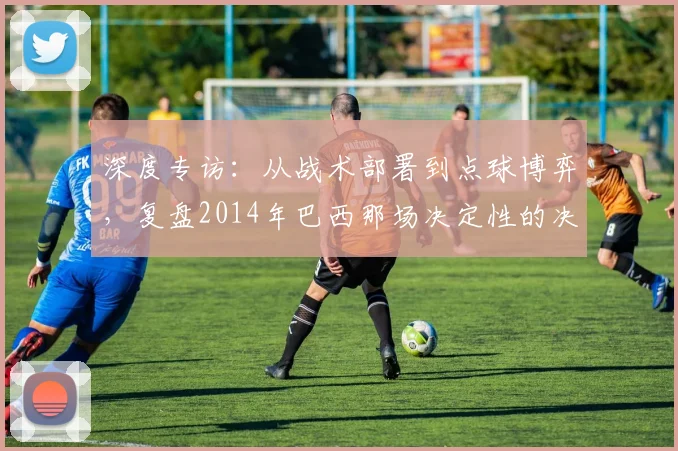 深度专访:从战术部署到点球博弈,复盘2014年巴西那场决定性的决赛