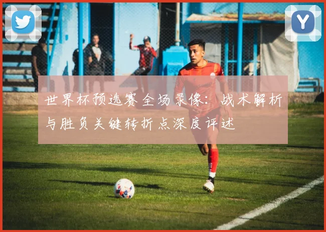 世界杯预选赛全场录像：战术解析与胜负关键转折点深度评述