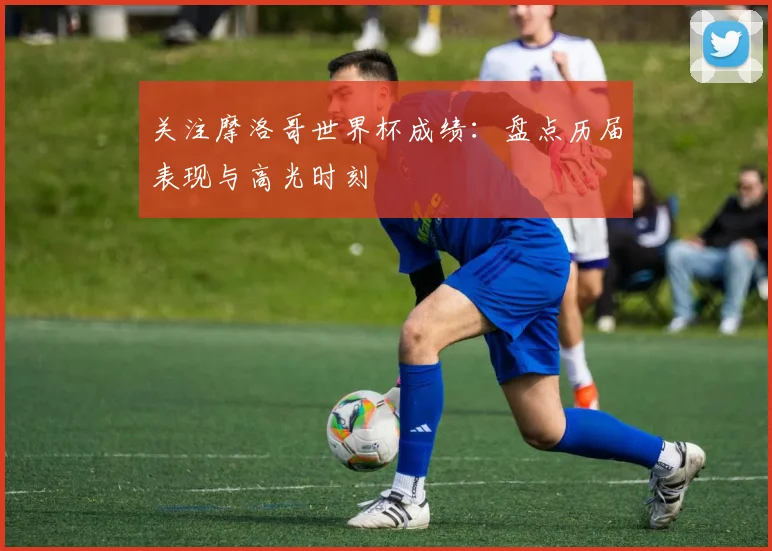 关注摩洛哥世界杯成绩:盘点历届表现与高光时刻