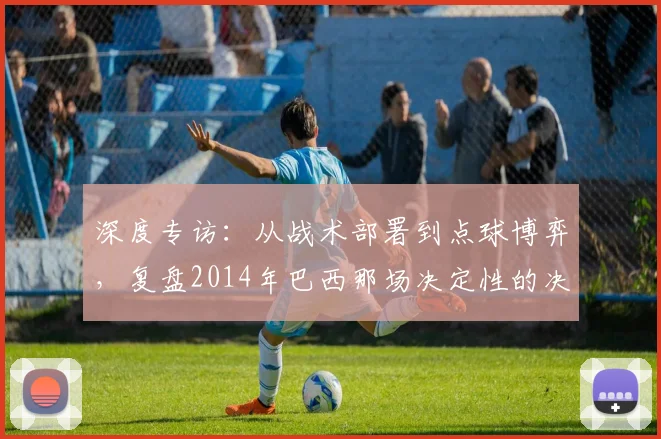 深度专访:从战术部署到点球博弈,复盘2014年巴西那场决定性的决赛