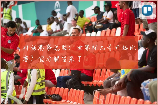 对话赛事总监：世界杯几号开始比赛？官方解答来了